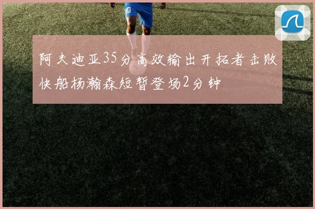 阿夫迪亚35分高效输出开拓者击败快船杨瀚森短暂登场2分钟