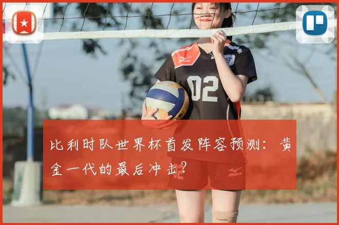比利时队世界杯首发阵容预测:黄金一代的最后冲击?
